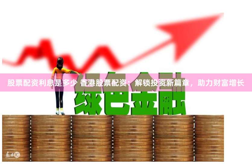 股票配资利息是多少 香港股票配资：解锁投资新篇章，助力财富增长