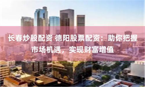长春炒股配资 德阳股票配资：助你把握市场机遇，实现财富增值