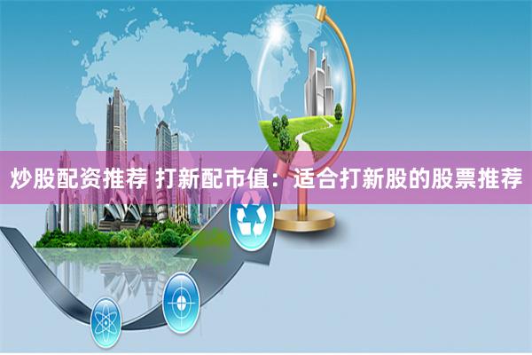 炒股配资推荐 打新配市值：适合打新股的股票推荐