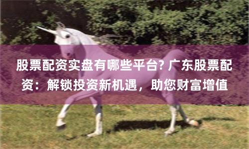 股票配资实盘有哪些平台? 广东股票配资：解锁投资新机遇，助您财富增值