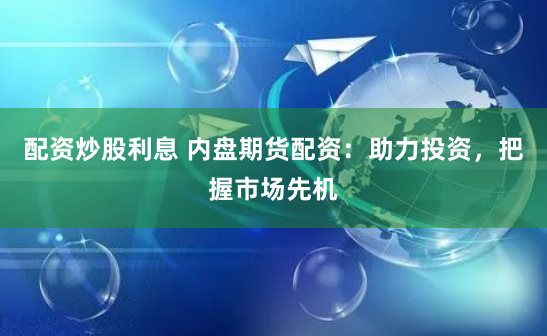 配资炒股利息 内盘期货配资：助力投资，把握市场先机