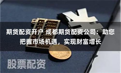 期货配资开户 成都期货配资公司：助您把握市场机遇，实现财富增长