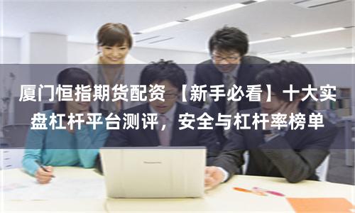 厦门恒指期货配资 【新手必看】十大实盘杠杆平台测评，安全与杠杆率榜单