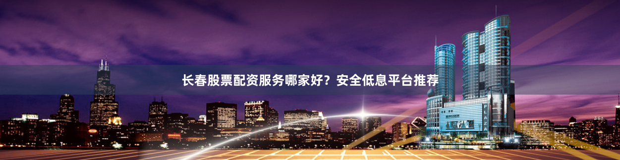 长春股票配资服务哪家好？安全低息平台推荐